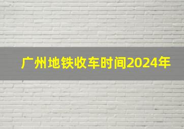 广州地铁收车时间2024年