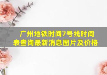 广州地铁时间7号线时间表查询最新消息图片及价格