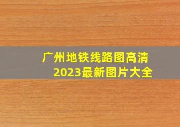 广州地铁线路图高清2023最新图片大全