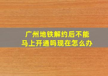 广州地铁解约后不能马上开通吗现在怎么办