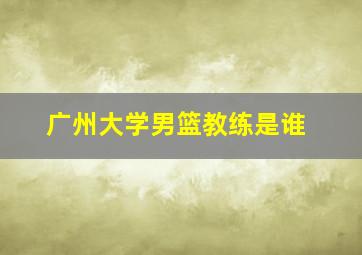 广州大学男篮教练是谁