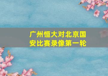 广州恒大对北京国安比赛录像第一轮