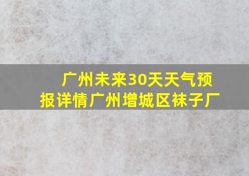 广州未来30天天气预报详情广州增城区袜子厂