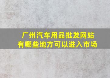 广州汽车用品批发网站有哪些地方可以进入市场