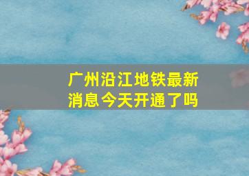 广州沿江地铁最新消息今天开通了吗