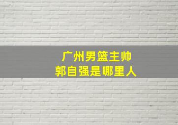 广州男篮主帅郭自强是哪里人