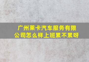 广州莱卡汽车服务有限公司怎么样上班累不累呀