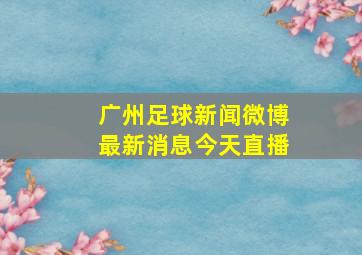 广州足球新闻微博最新消息今天直播