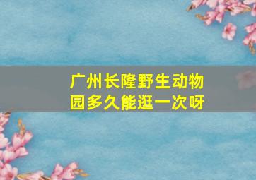 广州长隆野生动物园多久能逛一次呀