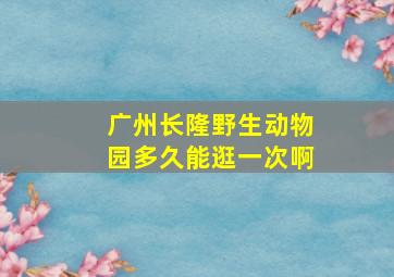 广州长隆野生动物园多久能逛一次啊