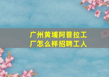 广州黄埔阿普拉工厂怎么样招聘工人