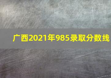 广西2021年985录取分数线