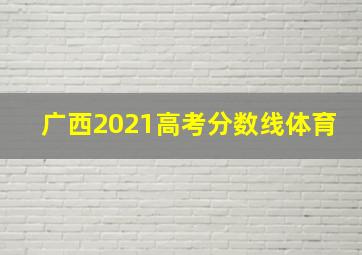 广西2021高考分数线体育