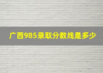 广西985录取分数线是多少