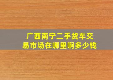 广西南宁二手货车交易市场在哪里啊多少钱