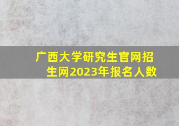 广西大学研究生官网招生网2023年报名人数