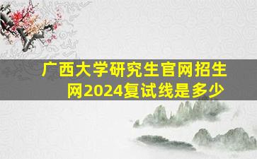 广西大学研究生官网招生网2024复试线是多少