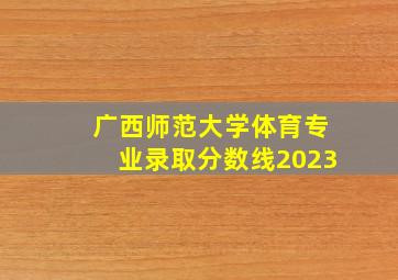 广西师范大学体育专业录取分数线2023