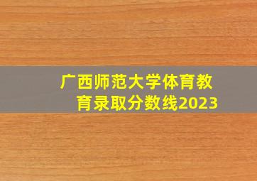 广西师范大学体育教育录取分数线2023