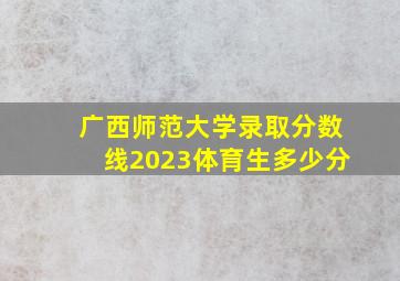 广西师范大学录取分数线2023体育生多少分