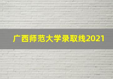 广西师范大学录取线2021