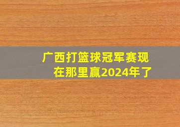 广西打篮球冠军赛现在那里赢2024年了