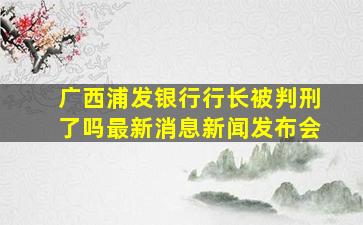 广西浦发银行行长被判刑了吗最新消息新闻发布会