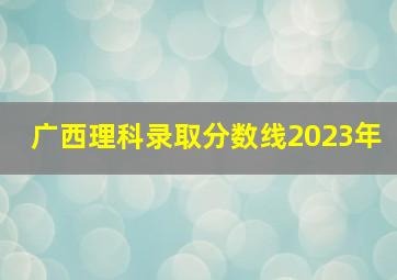 广西理科录取分数线2023年