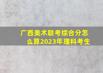 广西美术联考综合分怎么算2023年理科考生