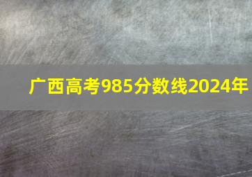 广西高考985分数线2024年