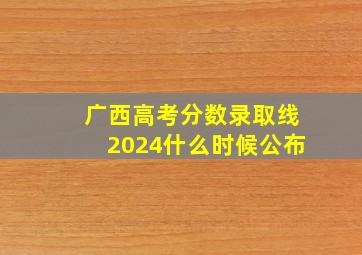 广西高考分数录取线2024什么时候公布