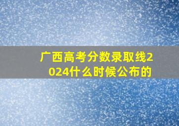 广西高考分数录取线2024什么时候公布的