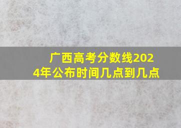 广西高考分数线2024年公布时间几点到几点