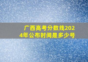 广西高考分数线2024年公布时间是多少号