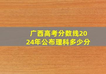 广西高考分数线2024年公布理科多少分