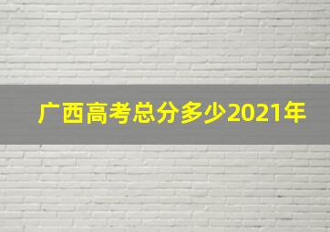 广西高考总分多少2021年