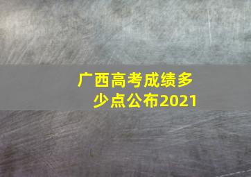 广西高考成绩多少点公布2021