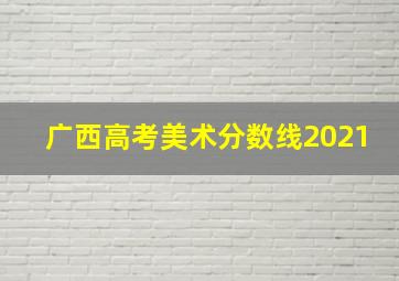 广西高考美术分数线2021