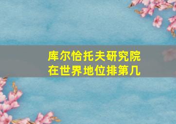 库尔恰托夫研究院在世界地位排第几