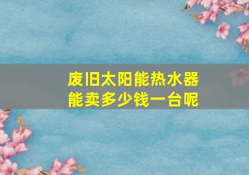 废旧太阳能热水器能卖多少钱一台呢