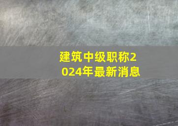 建筑中级职称2024年最新消息