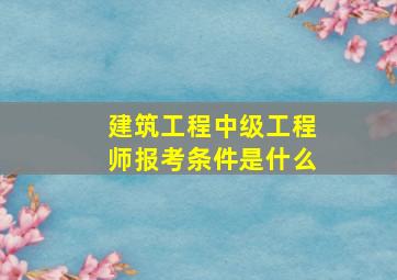 建筑工程中级工程师报考条件是什么