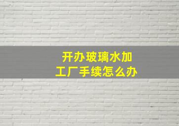 开办玻璃水加工厂手续怎么办