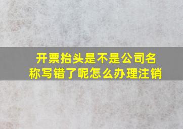 开票抬头是不是公司名称写错了呢怎么办理注销