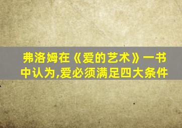 弗洛姆在《爱的艺术》一书中认为,爱必须满足四大条件