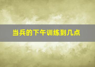 当兵的下午训练到几点