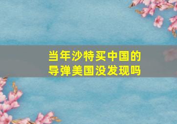 当年沙特买中国的导弹美国没发现吗