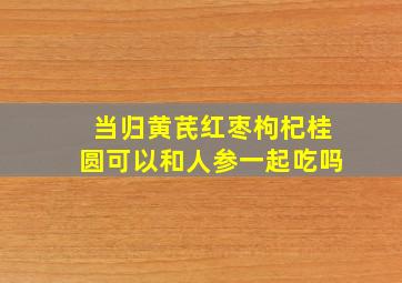 当归黄芪红枣枸杞桂圆可以和人参一起吃吗