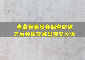 当监察委员会调查终结之后会移交哪里提交公诉