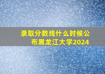 录取分数线什么时候公布黑龙江大学2024